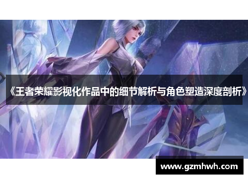 《王者荣耀影视化作品中的细节解析与角色塑造深度剖析》